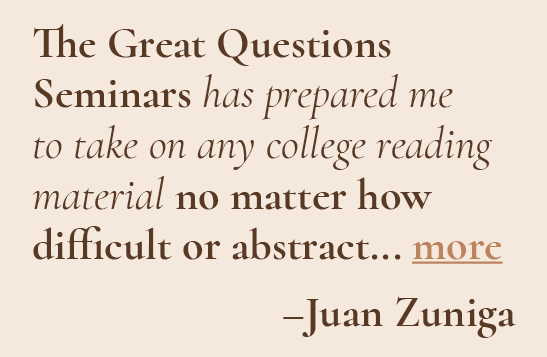 The Great Questions Seminars has prepared me to take on any college reading material no matter how difficult or abstract. - Juan Zuniga