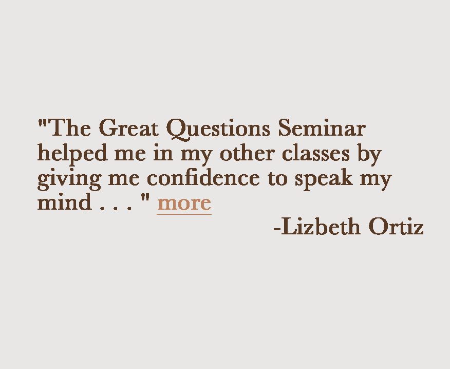 "The Great Questions Seminar helped me in my other classes by giving me confidence to speak my mind . . . " Lizbeth Ortiz "I've gained a whole new look on the world, I learned a lot of things are not as they seem." Accasia McKinley "This seminar has really helped me to break through some of my self imposed limitations." Gregory Cox